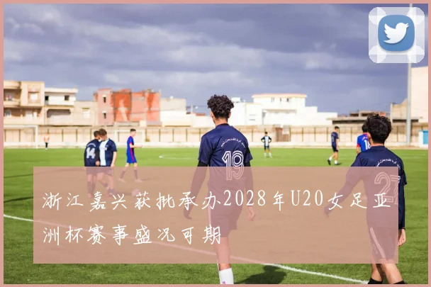 浙江嘉兴获批承办2028年U20女足亚洲杯赛事盛况可期