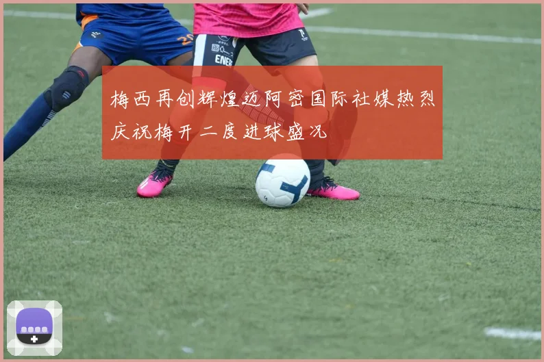 梅西再创辉煌迈阿密国际社媒热烈庆祝梅开二度进球盛况