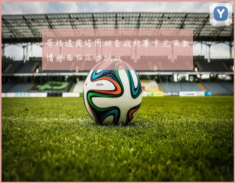 蒂格透露塔图姆备战新赛季充满激情并面临压力挑战