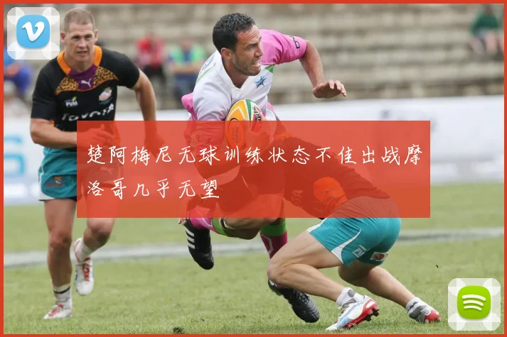 楚阿梅尼无球训练状态不佳出战摩洛哥几乎无望