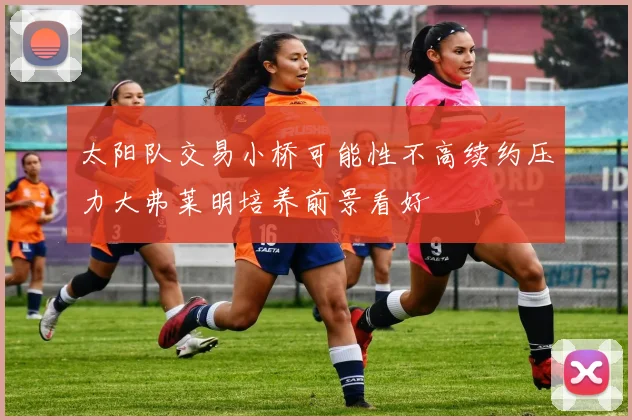 太阳队交易小桥可能性不高续约压力大弗莱明培养前景看好