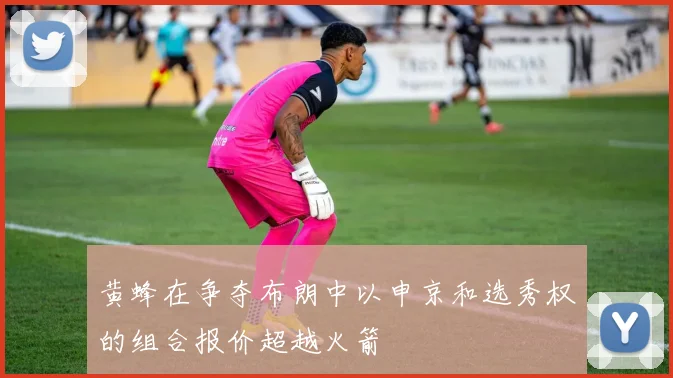 黄蜂在争夺布朗中以申京和选秀权的组合报价超越火箭