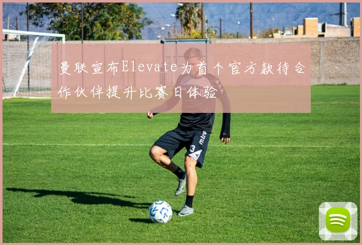 曼联宣布Elevate为首个官方款待合作伙伴提升比赛日体验
