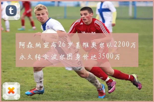 阿森纳宣布26岁基维奥尔以2200万永久转会波尔图身价达3500万