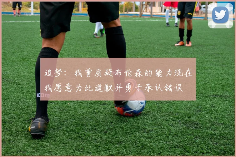 追梦：我曾质疑布伦森的能力现在我愿意为此道歉并勇于承认错误