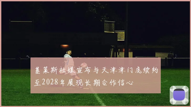基莱斯社媒宣布与天津津门虎续约至2028年展现长期合作信心