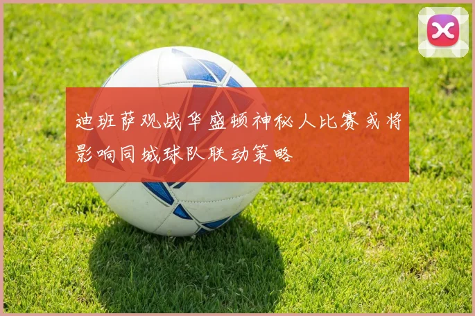 迪班萨观战华盛顿神秘人比赛或将影响同城球队联动策略