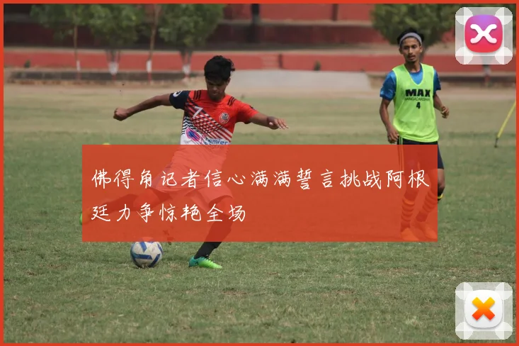 佛得角记者信心满满誓言挑战阿根廷力争惊艳全场