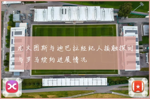 尤文图斯与迪巴拉经纪人接触探讨与罗马续约进展情况