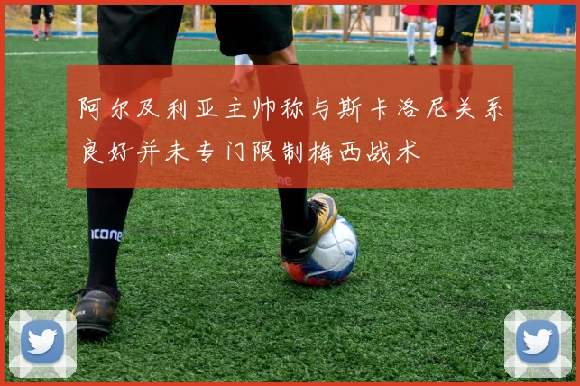 阿尔及利亚主帅称与斯卡洛尼关系良好并未专门限制梅西战术